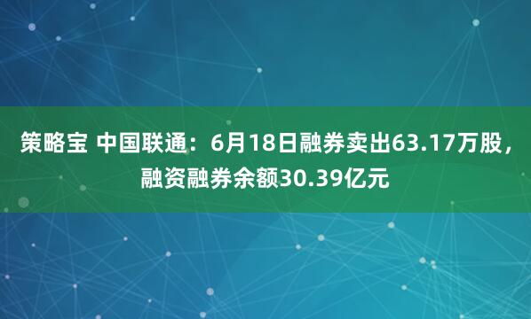 策略宝 中国联通：6月18日融券卖出63.17万股，融资融券余额30.39亿元