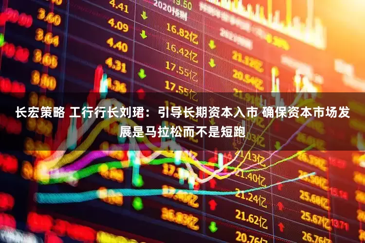 长宏策略 工行行长刘珺：引导长期资本入市 确保资本市场发展是马拉松而不是短跑
