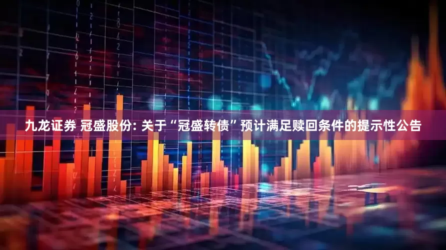 九龙证券 冠盛股份: 关于“冠盛转债”预计满足赎回条件的提示性公告