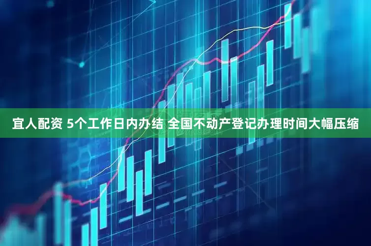 宜人配资 5个工作日内办结 全国不动产登记办理时间大幅压缩