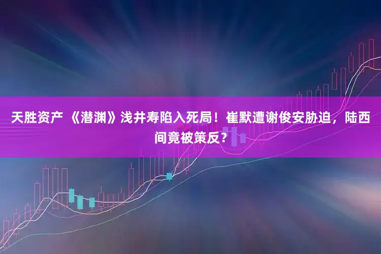 天胜资产 《潜渊》浅井寿陷入死局！崔默遭谢俊安胁迫，陆西间竟被策反？
