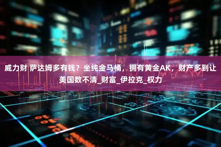 威力财 萨达姆多有钱？坐纯金马桶，拥有黄金AK，财产多到让美国数不清_财富_伊拉克_权力