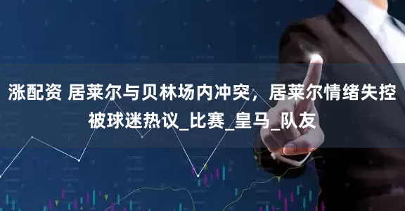 涨配资 居莱尔与贝林场内冲突，居莱尔情绪失控被球迷热议_比赛_皇马_队友