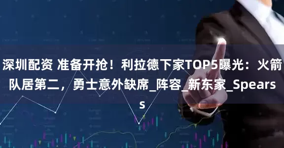 深圳配资 准备开抢！利拉德下家TOP5曝光：火箭队居第二，勇士意外缺席_阵容_新东家_Spears