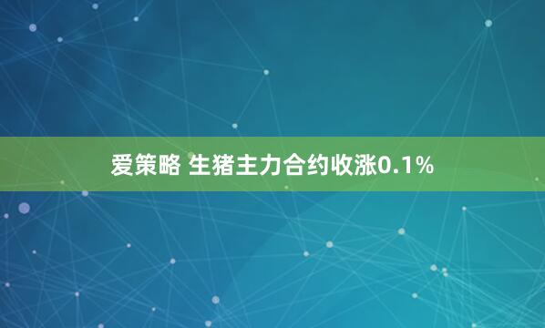 爱策略 生猪主力合约收涨0.1%