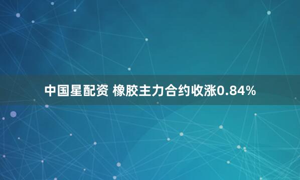 中国星配资 橡胶主力合约收涨0.84%