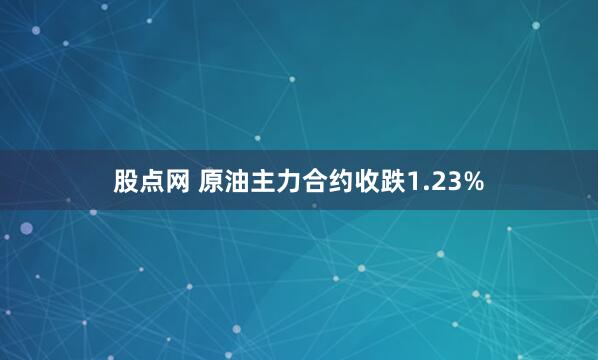 股点网 原油主力合约收跌1.23%