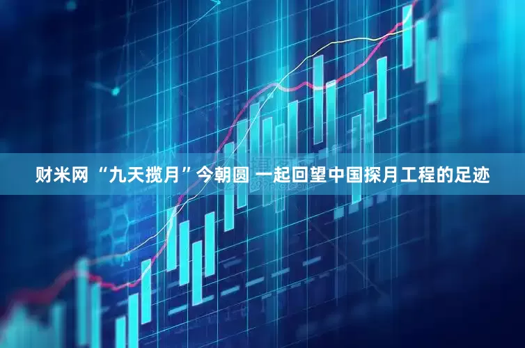 财米网 “九天揽月”今朝圆 一起回望中国探月工程的足迹