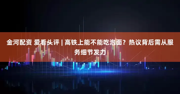 金河配资 爱看头评 | 高铁上能不能吃泡面？热议背后需从服务细节发力