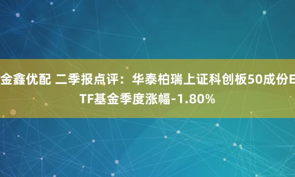 金鑫优配 二季报点评：华泰柏瑞上证科创板50成份ETF基金季度涨幅-1.80%
