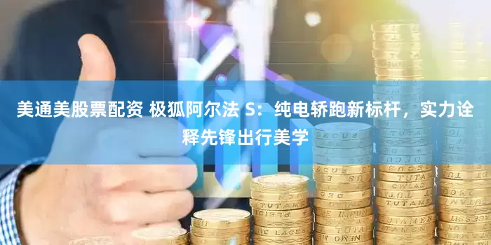 美通美股票配资 极狐阿尔法 S：纯电轿跑新标杆，实力诠释先锋出行美学