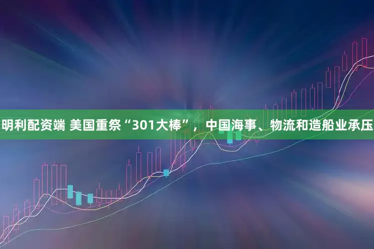 明利配资端 美国重祭“301大棒”，中国海事、物流和造船业承压