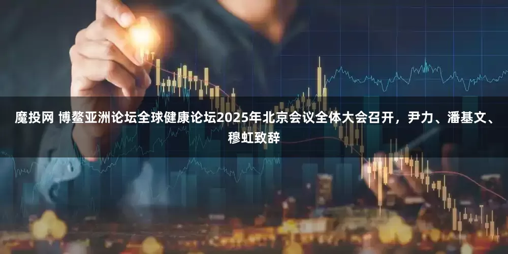魔投网 博鳌亚洲论坛全球健康论坛2025年北京会议全体大会召开，尹力、潘基文、穆虹致辞
