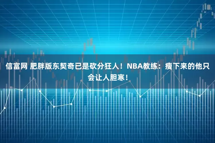 信富网 肥胖版东契奇已是砍分狂人！NBA教练：瘦下来的他只会让人胆寒！