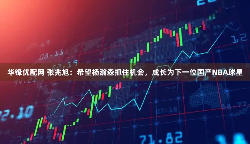 华锋优配网 张兆旭：希望杨瀚森抓住机会，成长为下一位国产NBA球星