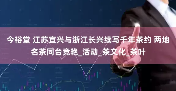 今裕堂 江苏宜兴与浙江长兴续写千年茶约 两地名茶同台竞艳_活动_茶文化_茶叶