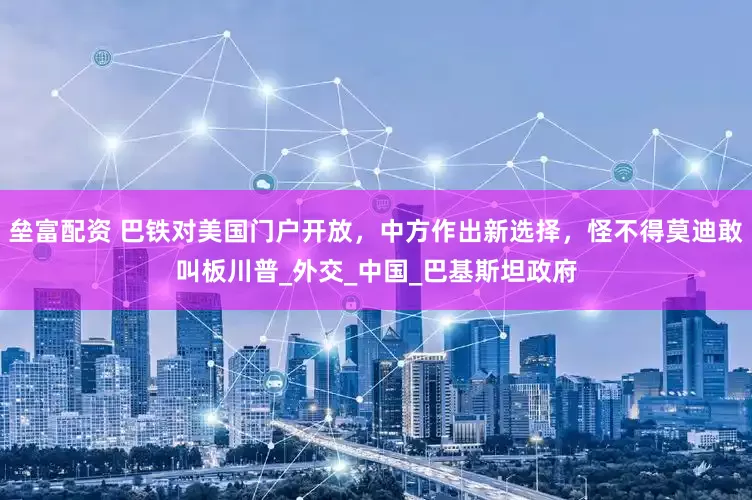 垒富配资 巴铁对美国门户开放，中方作出新选择，怪不得莫迪敢叫板川普_外交_中国_巴基斯坦政府