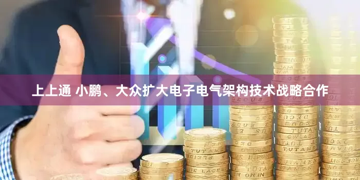上上通 小鹏、大众扩大电子电气架构技术战略合作