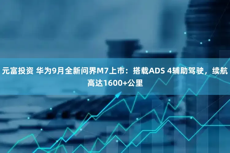 元富投资 华为9月全新问界M7上市：搭载ADS 4辅助驾驶，续航高达1600+公里