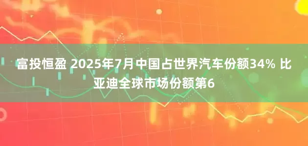 富投恒盈 2025年7月中国占世界汽车份额34% 比亚迪全球市场份额第6
