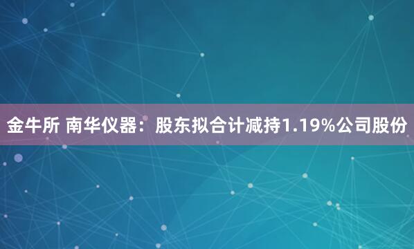 金牛所 南华仪器：股东拟合计减持1.19%公司股份
