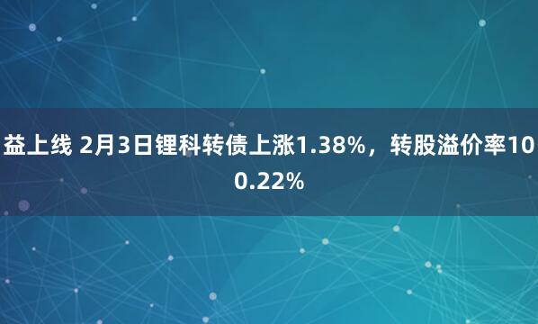 益上线 2月3日锂科转债上涨1.38%，转股溢价率100.22%