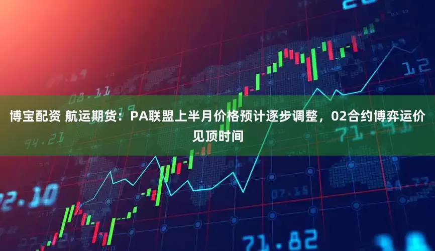 博宝配资 航运期货：PA联盟上半月价格预计逐步调整，02合约博弈运价见顶时间