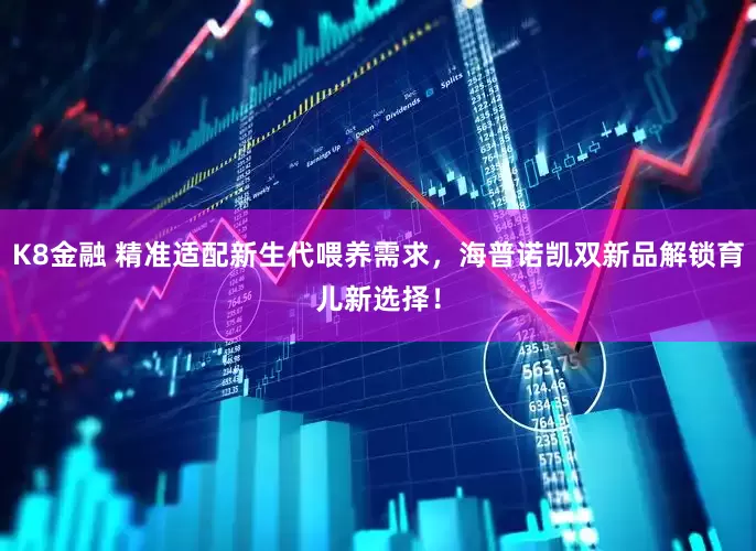 K8金融 精准适配新生代喂养需求，海普诺凯双新品解锁育儿新选择！